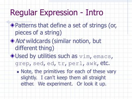 Regular Expression - Intro Patterns that define a set of strings (or, pieces of a string) Not wildcards (similar notion, but different thing) Used by utilities.