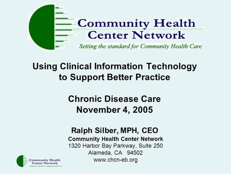 Using Clinical Information Technology to Support Better Practice Chronic Disease Care November 4, 2005 Ralph Silber, MPH, CEO Community Health Center Network.