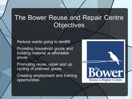 The Bower Reuse and Repair Centre Objectives Reduce waste going to landfill Providing household goods and building material at affordable prices Promoting.