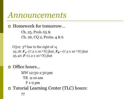 Announcements  Homework for tomorrow… Ch. 25, Prob. 65 & Ch. 26, CQ 2, Probs. 4 & 6 CQ12: 3 rd line to the right of -q 25.18: F A =(7.2 x 10 -4 N) jhat,