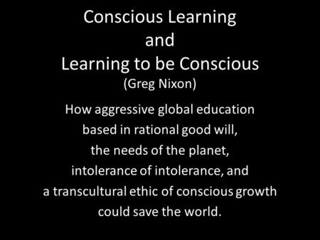 Conscious Learning and Learning to be Conscious (Greg Nixon) How aggressive global education based in rational good will, the needs of the planet, intolerance.