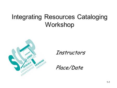 Integrating Resources Cataloging Workshop Instructors Place/Date 1-1.