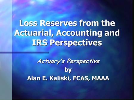 Loss Reserves from the Actuarial, Accounting and IRS Perspectives Actuary’s Perspective by Alan E. Kaliski, FCAS, MAAA.