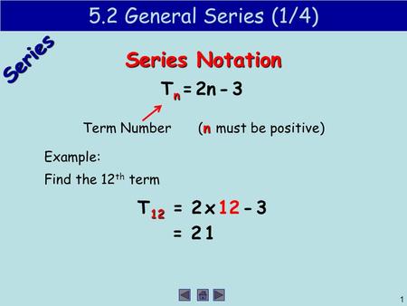 Series 1 5.2 General Series (1/4) Series Notation n T n = 2n - 3 Term Number n (n must be positive) Example: Find the 12 th term 12 T 12 = 2 x 12 - 3 =