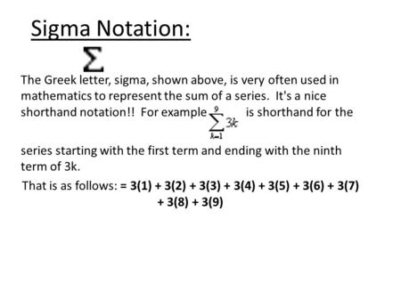 Sigma Notation: The Greek letter, sigma, shown above, is very often used in mathematics to represent the sum of a series. It's a nice shorthand notation!!