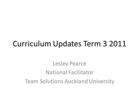 Curriculum Updates Term 3 2011 Lesley Pearce National Facilitator Team Solutions Auckland University.