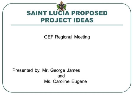 SAINT LUCIA PROPOSED PROJECT IDEAS GEF Regional Meeting Presented by: Mr. George James and Ms. Caroline Eugene.