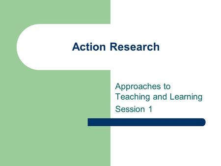 Action Research Approaches to Teaching and Learning Session 1.