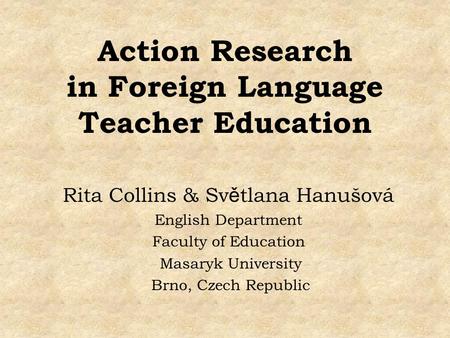 Action Research in Foreign Language Teacher Education Rita Collins & Sv ě tlana Hanušová English Department Faculty of Education Masaryk University Brno,