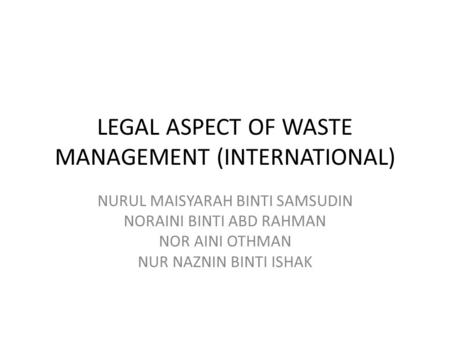 LEGAL ASPECT OF WASTE MANAGEMENT (INTERNATIONAL) NURUL MAISYARAH BINTI SAMSUDIN NORAINI BINTI ABD RAHMAN NOR AINI OTHMAN NUR NAZNIN BINTI ISHAK.