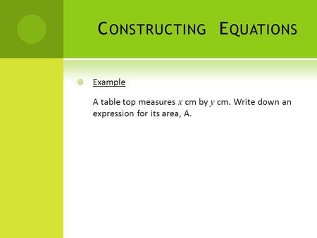 C ONSTRUCTING E QUATIONS  Example A table top measures x cm by y cm. Write down an expression for its area, A.