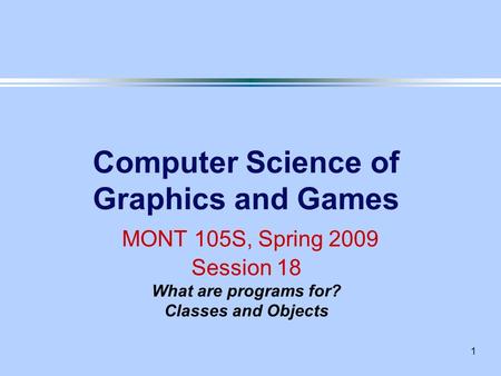 1 Computer Science of Graphics and Games MONT 105S, Spring 2009 Session 18 What are programs for? Classes and Objects.