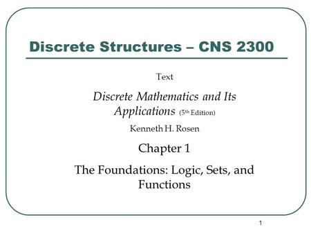 1 Discrete Structures – CNS 2300 Text Discrete Mathematics and Its Applications (5 th Edition) Kenneth H. Rosen Chapter 1 The Foundations: Logic, Sets,