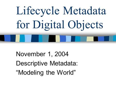 Lifecycle Metadata for Digital Objects November 1, 2004 Descriptive Metadata: “Modeling the World”