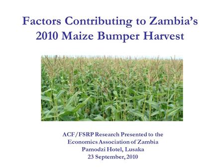 Factors Contributing to Zambia’s 2010 Maize Bumper Harvest ACF/FSRP Research Presented to the Economics Association of Zambia Pamodzi Hotel, Lusaka 23.