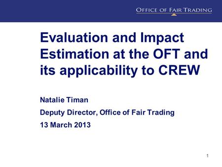 Evaluation and Impact Estimation at the OFT and its applicability to CREW Natalie Timan Deputy Director, Office of Fair Trading 13 March 2013 1.