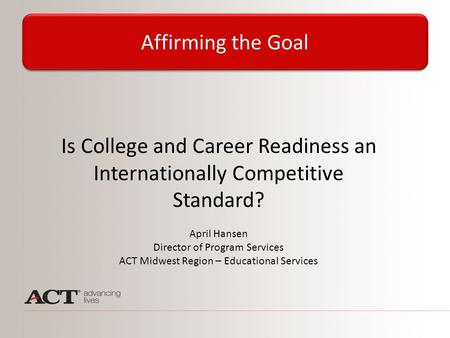 Is College and Career Readiness an Internationally Competitive Standard? April Hansen Director of Program Services ACT Midwest Region – Educational Services.