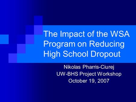 The Impact of the WSA Program on Reducing High School Dropout Nikolas Pharris-Ciurej UW-BHS Project Workshop October 19, 2007.