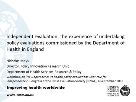 Independent evaluation: the experience of undertaking policy evaluations commissioned by the Department of Health in England Nicholas Mays Director, Policy.