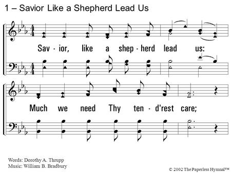 1. Savior, like a shepherd lead us: Much we need Thy tenderest care; In Thy pleasant pastures feed us, For our use Thy folds prepare: Blessed Jesus, Thou.