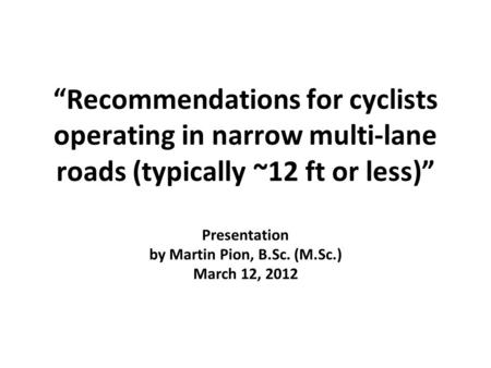 “Recommendations for cyclists operating in narrow multi-lane roads (typically ~12 ft or less)” Presentation by Martin Pion, B.Sc. (M.Sc.) March 12, 2012.