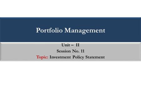 Portfolio Management Unit – II Session No. 11 Topic: Investment Policy Statement Unit – II Session No. 11 Topic: Investment Policy Statement.