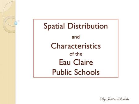 Spatial Distribution and Characteristics of the Eau Claire Public Schools By Jessica Stodola.