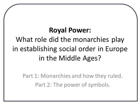 Royal Power: What role did the monarchies play in establishing social order in Europe in the Middle Ages? Part 1: Monarchies and how they ruled. Part 2: