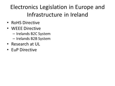 Electronics Legislation in Europe and Infrastructure in Ireland RoHS Directive WEEE Directive – Irelands B2C System – Irelands B2B System Research at UL.