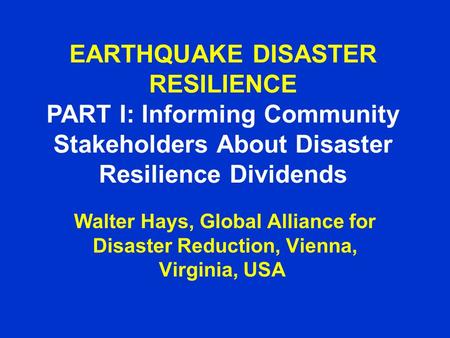 EARTHQUAKE DISASTER RESILIENCE PART I: Informing Community Stakeholders About Disaster Resilience Dividends Walter Hays, Global Alliance for Disaster Reduction,