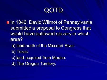 QOTD In 1846, David Wilmot of Pennsylvania submitted a proposal to Congress that would have outlawed slavery in which area? a) land north of the Missouri.