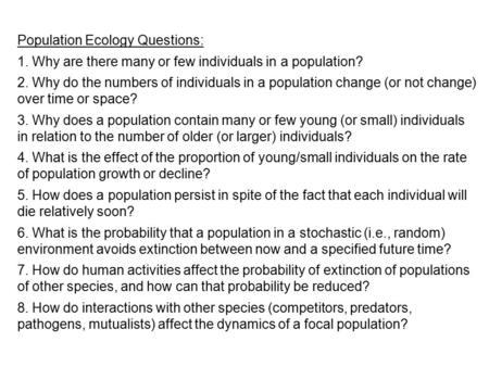 Population Ecology Questions: 1. Why are there many or few individuals in a population? 2. Why do the numbers of individuals in a population change (or.