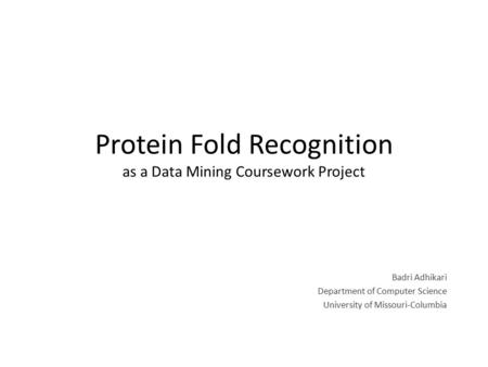 Protein Fold Recognition as a Data Mining Coursework Project Badri Adhikari Department of Computer Science University of Missouri-Columbia.