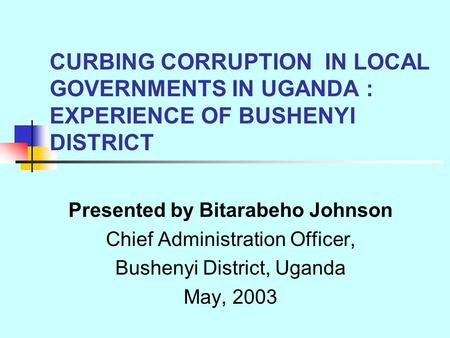 CURBING CORRUPTION IN LOCAL GOVERNMENTS IN UGANDA : EXPERIENCE OF BUSHENYI DISTRICT Presented by Bitarabeho Johnson Chief Administration Officer, Bushenyi.