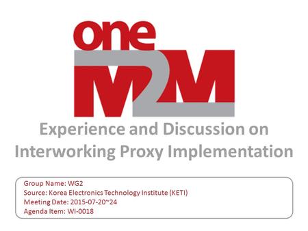 Experience and Discussion on Interworking Proxy Implementation Group Name: WG2 Source: Korea Electronics Technology Institute (KETI) Meeting Date: 2015-07-20~24.