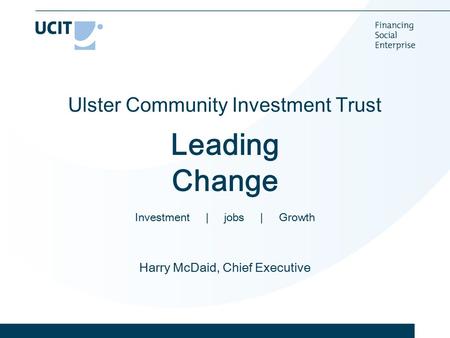 Ulster Community Investment Trust Leading Change Investment | jobs | Growth Harry McDaid, Chief Executive.