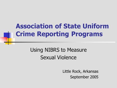 Association of State Uniform Crime Reporting Programs Using NIBRS to Measure Sexual Violence Little Rock, Arkansas September 2005.