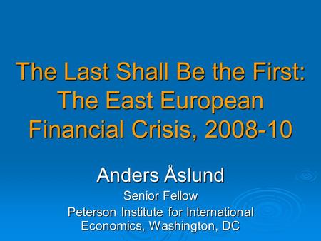 The Last Shall Be the First: The East European Financial Crisis, 2008-10 Anders Åslund Senior Fellow Peterson Institute for International Economics, Washington,