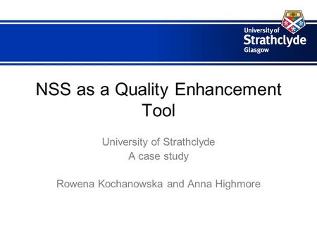 NSS as a Quality Enhancement Tool University of Strathclyde A case study Rowena Kochanowska and Anna Highmore.