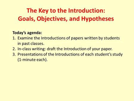 The Key to the Introduction: Goals, Objectives, and Hypotheses Today’s agenda: 1.Examine the Introductions of papers written by students in past classes.