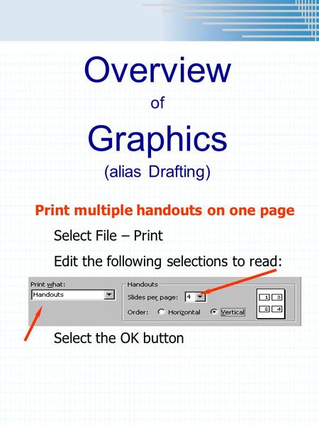 Overview of Graphics (alias Drafting) Print multiple handouts on one page Select File – Print Edit the following selections to read: Select the OK button.