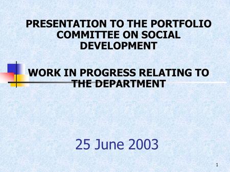 1 25 June 2003 PRESENTATION TO THE PORTFOLIO COMMITTEE ON SOCIAL DEVELOPMENT WORK IN PROGRESS RELATING TO THE DEPARTMENT.