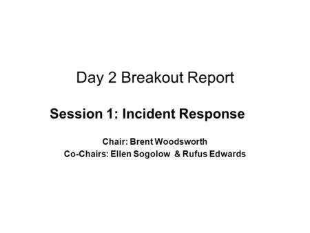 Day 2 Breakout Report Session 1: Incident Response Chair: Brent Woodsworth Co-Chairs: Ellen Sogolow & Rufus Edwards.