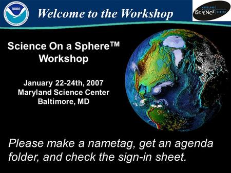 Science On a Sphere TM Workshop January 22-24th, 2007 Maryland Science Center Baltimore, MD Welcome to the Workshop Please make a nametag, get an agenda.