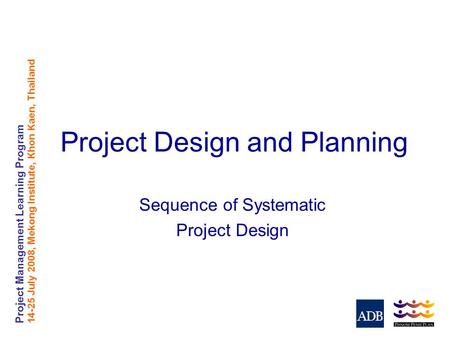 Project Management Learning Program 14-25 July 2008, Mekong Institute, Khon Kaen, Thailand Project Design and Planning Sequence of Systematic Project Design.