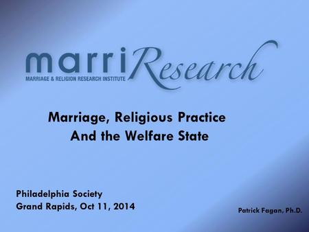 Marriage, Religious Practice And the Welfare State Philadelphia Society Grand Rapids, Oct 11, 2014 Patrick Fagan, Ph.D.