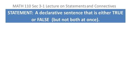 MATH 110 Sec 3-1 Lecture on Statements and Connectives STATEMENT: A declarative sentence that is either TRUE or FALSE (but not both at once).