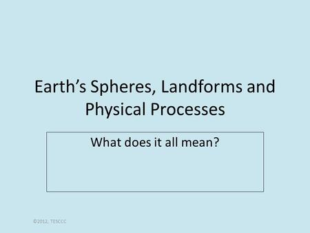 Earth’s Spheres, Landforms and Physical Processes What does it all mean? ©2012, TESCCC.