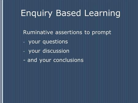 Enquiry Based Learning Ruminative assertions to prompt - your questions - your discussion - and your conclusions.