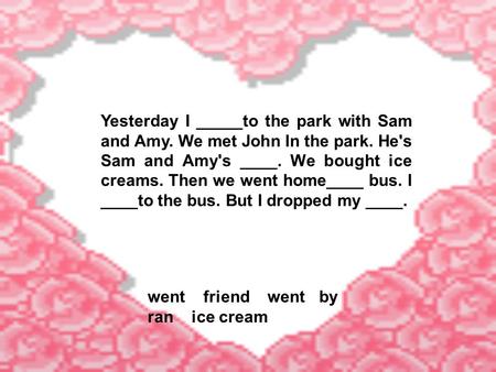 Yesterday I _____to the park with Sam and Amy. We met John In the park. He's Sam and Amy's ____. We bought ice creams. Then we went home____ bus. I ____to.